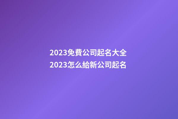 2023免費公司起名大全 2023怎么給新公司起名-第1張-公司起名-玄機派